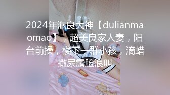 2024年泡良大神【dulianmaomao】，超美良家人妻，阳台前操，楼下一群小孩，滴蜡撒尿露脸浪叫