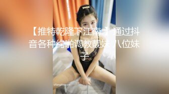 【推特乾隆下江南 】通过抖音各种约啪调教靓妹 八位妹子